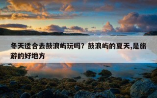 冬天適合去鼓浪嶼玩嗎？鼓浪嶼的夏天,是旅游的好地方