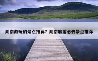 湖南游玩的景點推薦？湖南旅游必去景點推薦