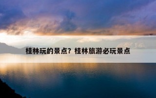 桂林玩的景點？桂林旅游必玩景點