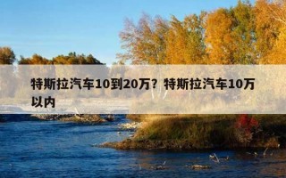 特斯拉汽車10到20萬？特斯拉汽車10萬以內