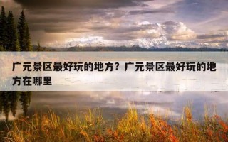 廣元景區最好玩的地方？廣元景區最好玩的地方在哪里
