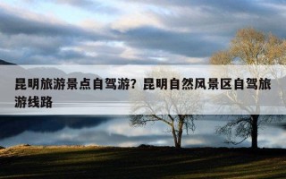 昆明旅游景點自駕游？昆明自然風景區自駕旅游線路