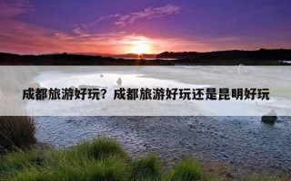 成都旅游好玩？成都旅游好玩還是昆明好玩