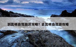 到昆明自駕旅游攻略？去昆明自駕游攻略