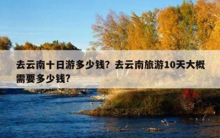去云南十日游多少錢？去云南旅游10天大概需要多少錢?