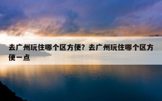 去廣州玩住哪個區方便？去廣州玩住哪個區方便一點