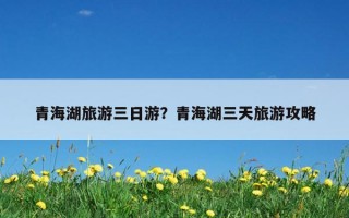 青海湖旅游三日游？青海湖三天旅游攻略