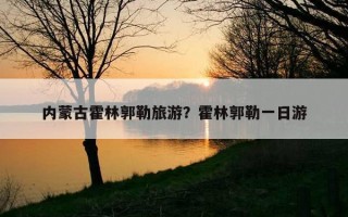 內蒙古霍林郭勒旅游？霍林郭勒一日游