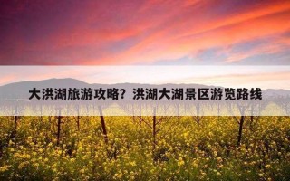 大洪湖旅游攻略？洪湖大湖景區游覽路線