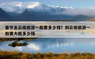 春節去云南旅游一般要多少錢？到云南旅游一般要大概多少錢