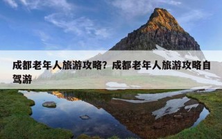 成都老年人旅游攻略？成都老年人旅游攻略自駕游