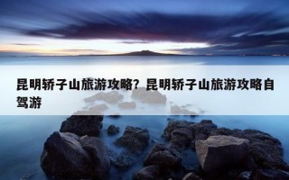 昆明轎子山旅游攻略？昆明轎子山旅游攻略自駕游