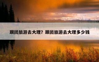 跟團旅游去大理？跟團旅游去大理多少錢
