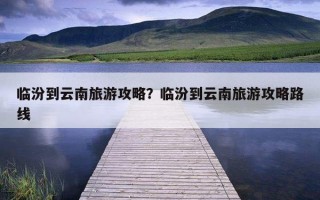 臨汾到云南旅游攻略？臨汾到云南旅游攻略路線