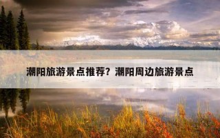 潮陽旅游景點推薦？潮陽周邊旅游景點