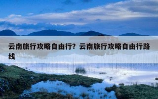 云南旅行攻略自由行？云南旅行攻略自由行路線