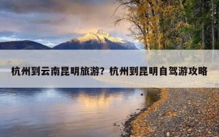 杭州到云南昆明旅游？杭州到昆明自駕游攻略