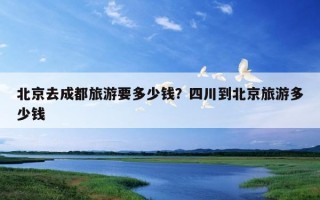 北京去成都旅游要多少錢？四川到北京旅游多少錢