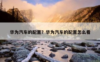 華為汽車的配置？華為汽車的配置怎么看
