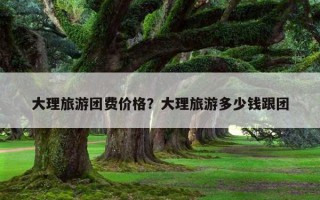 大理旅游團費價格？大理旅游多少錢跟團