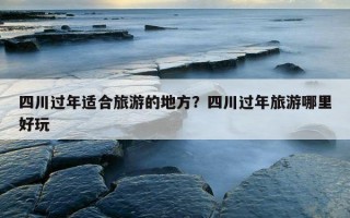 四川過年適合旅游的地方？四川過年旅游哪里好玩