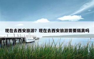 現在去西安旅游?現在去西安旅游需要隔離嗎 現在去西安旅游?現在去西安旅游需要隔離嗎