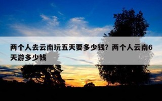 兩個人去云南玩五天要多少錢？兩個人云南6天游多少錢