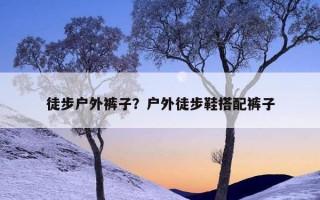 徒步戶外褲子?戶外徒步鞋搭配褲子 徒步戶外褲子?戶外徒步鞋搭配褲子