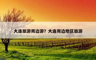 大連旅游周邊游？大連周邊地區旅游