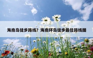 海南島徒步路線？海南環島徒步最佳路線圖