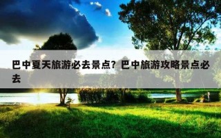 巴中夏天旅游必去景點？巴中旅游攻略景點必去