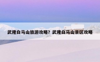 武隆白馬山旅游攻略?武隆白馬山景區攻略 武隆白馬山旅游攻略?武隆白馬山景區攻略