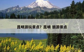 昆明游玩景點？昆明 旅游景點