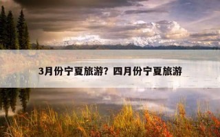 3月份寧夏旅游?四月份寧夏旅游 3月份寧夏旅游?四月份寧夏旅游