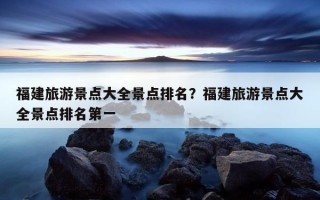 福建旅游景點大全景點排名?福建旅游景點大全景點排名第一 福建旅游景點大全景點排名?福建旅游景點大全景點排名第一