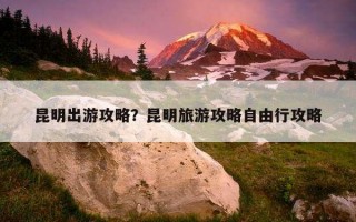 昆明出游攻略？昆明旅游攻略自由行攻略