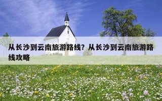 從長沙到云南旅游路線？從長沙到云南旅游路線攻略