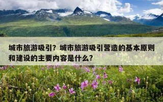 城市旅游吸引?城市旅游吸引營造的基本原則和建設的主要內容是什么? 城市旅游吸引?城市旅游吸引營造的基本原則和建設的主要內容是什么?