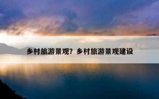 鄉村旅游景觀?鄉村旅游景觀建設 鄉村旅游景觀?鄉村旅游景觀建設