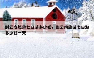 到云南旅游七日游多少錢？到云南旅游七日游多少錢一天