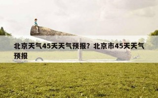北京天氣45天天氣預報？北京市45天天氣預報