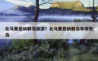 北馬里亞納群島旅游？北馬里亞納群島有哪些島