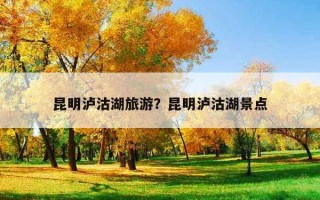 昆明瀘沽湖旅游？昆明瀘沽湖景點