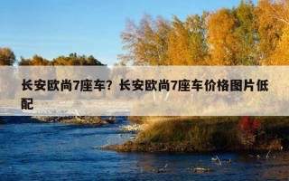 長安歐尚7座車？長安歐尚7座車價格圖片低配