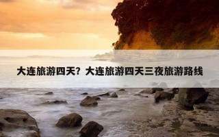 大連旅游四天?大連旅游四天三夜旅游路線 大連旅游四天?大連旅游四天三夜旅游路線