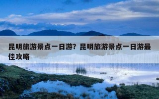昆明旅游景點一日游?昆明旅游景點一日游最佳攻略 昆明旅游景點一日游?昆明旅游景點一日游最佳攻略