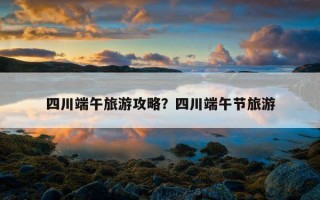 四川端午旅游攻略？四川端午節旅游