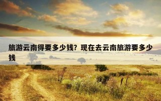 旅游云南得要多少錢？現在去云南旅游要多少錢