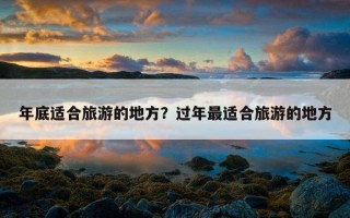 年底適合旅游的地方?過年最適合旅游的地方 年底適合旅游的地方?過年最適合旅游的地方