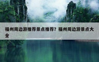 福州周邊游推薦景點推薦？福州周邊游景點大全